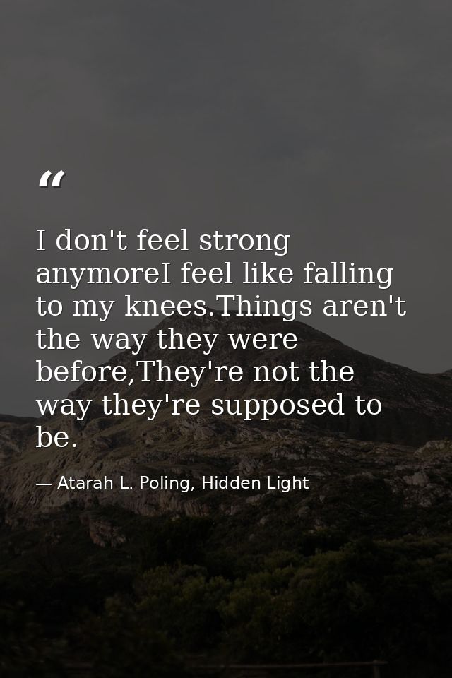 I don't feel strong anymoreI feel like falling to my knees.Things aren't the way they were before,They're not the way th — Atarah L. Poling, Hidden Light