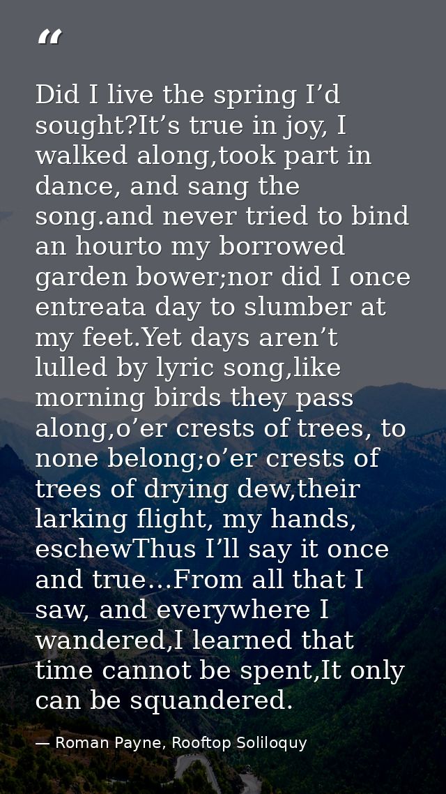 Did I live the spring I’d sought?It’s true in joy, I walked along,took part in dance, and sang the song.and never tried  — Roman Payne, Rooftop Soliloquy