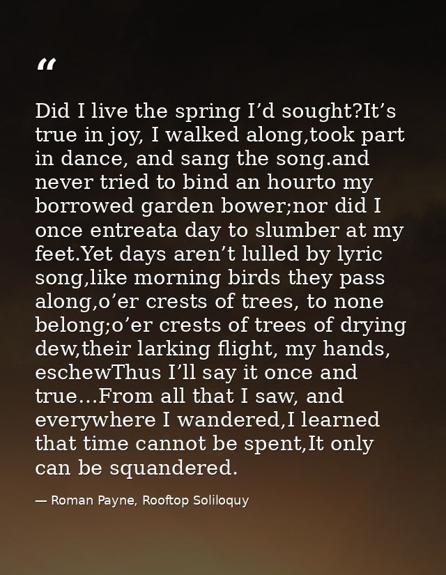 Did I live the spring I’d sought?It’s true in joy, I walked along,took part in dance, and sang the song.and never tried  — Roman Payne, Rooftop Soliloquy