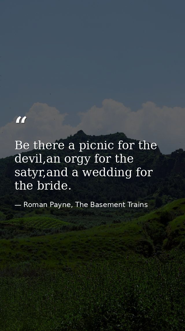 Be there a picnic for the devil,an orgy for the satyr,and a wedding for the bride. — Roman Payne, The Basement Trains