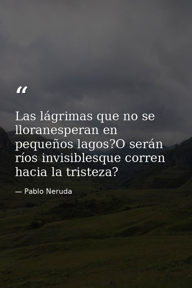 Las lágrimas que no se lloranesperan en pequeños lagos?O serán ríos invisiblesque corren hacia la tristeza? — Pablo Neruda