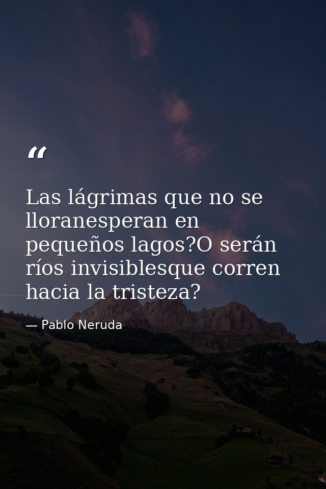 Las lágrimas que no se lloranesperan en pequeños lagos?O serán ríos invisiblesque corren hacia la tristeza? — Pablo Neruda