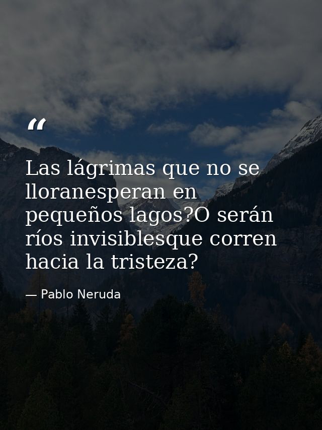 Las lágrimas que no se lloranesperan en pequeños lagos?O serán ríos invisiblesque corren hacia la tristeza? — Pablo Neruda