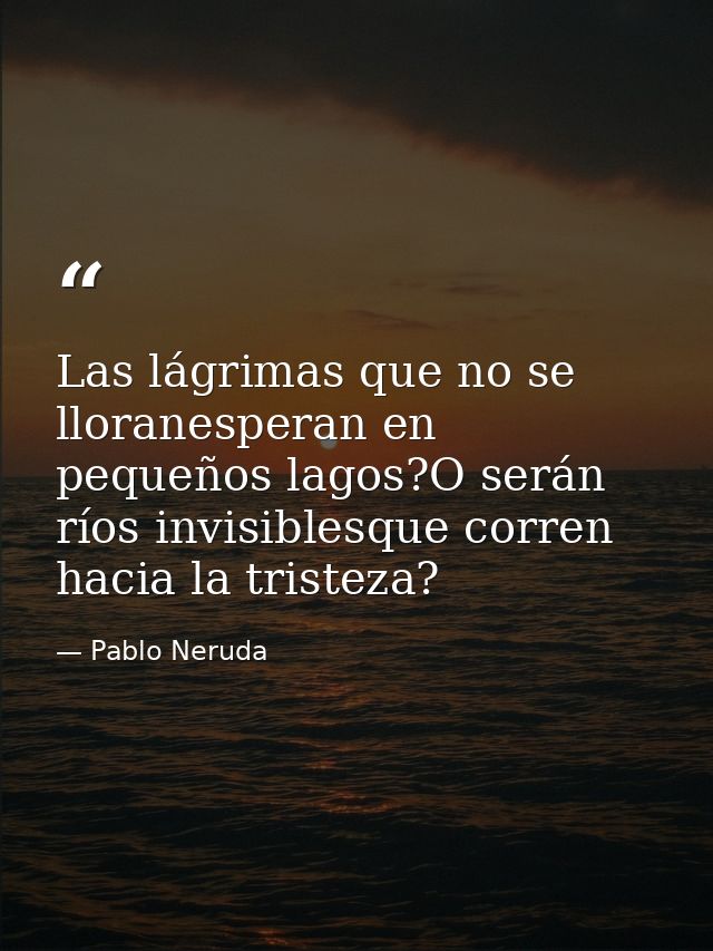 Las lágrimas que no se lloranesperan en pequeños lagos?O serán ríos invisiblesque corren hacia la tristeza? — Pablo Neruda