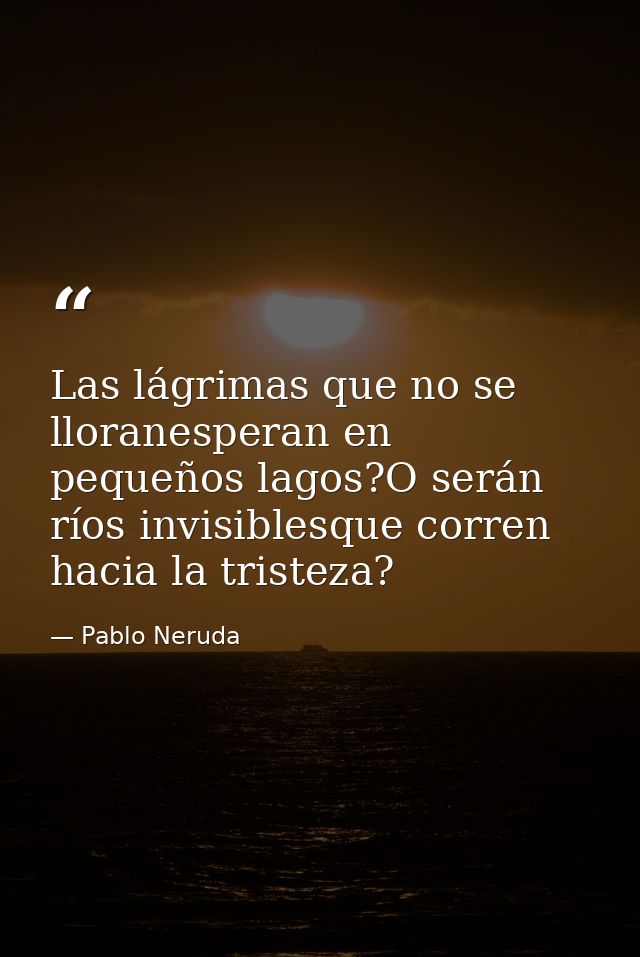 Las lágrimas que no se lloranesperan en pequeños lagos?O serán ríos invisiblesque corren hacia la tristeza? — Pablo Neruda