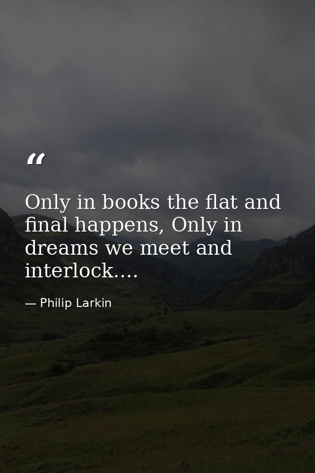 Only in books the flat and final happens, Only in dreams we meet and interlock.... — Philip Larkin