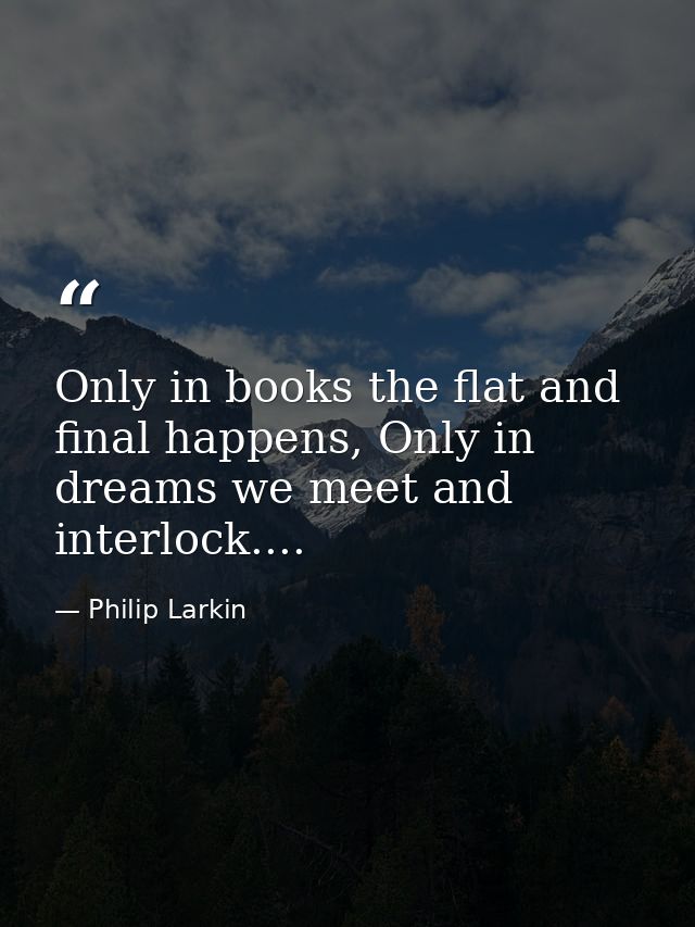 Only in books the flat and final happens, Only in dreams we meet and interlock.... — Philip Larkin