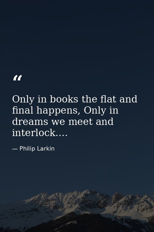Only in books the flat and final happens, Only in dreams we meet and interlock.... — Philip Larkin