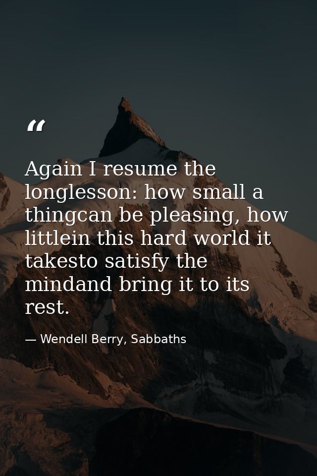 Again I resume the longlesson: how small a thingcan be pleasing, how littlein this hard world it takesto satisfy the min — Wendell Berry, Sabbaths