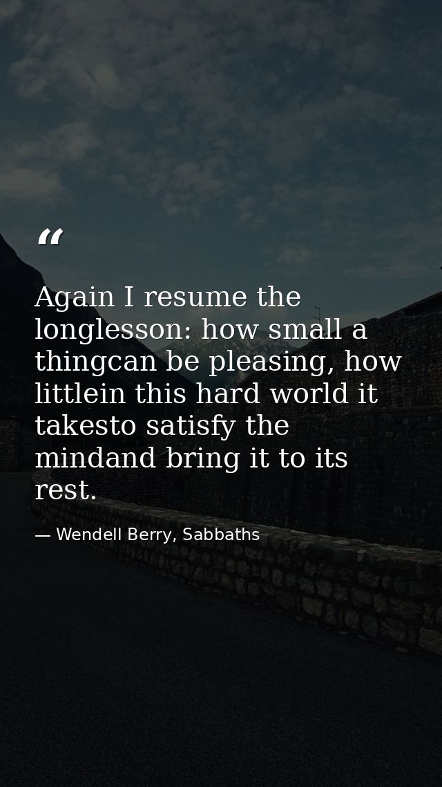 Again I resume the longlesson: how small a thingcan be pleasing, how littlein this hard world it takesto satisfy the min — Wendell Berry, Sabbaths