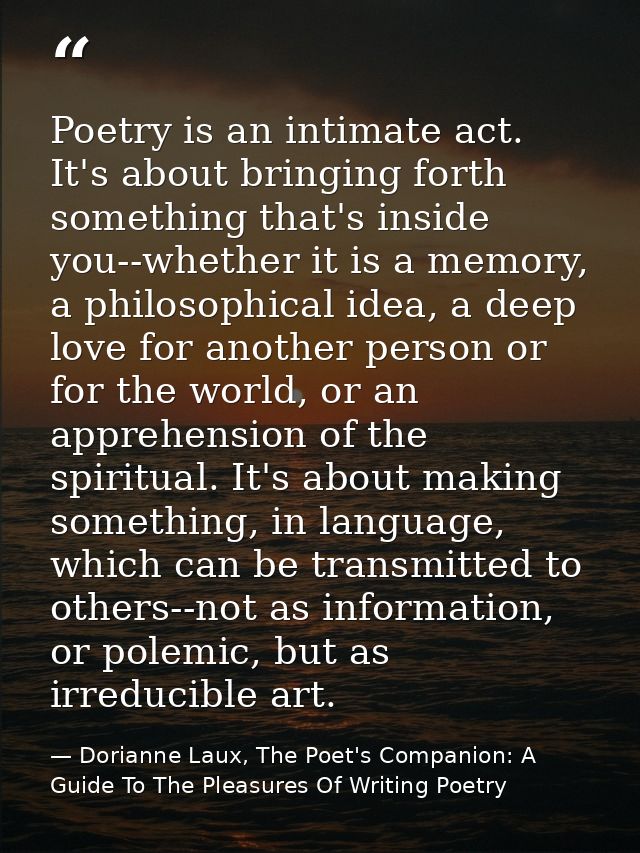 Poetry is an intimate act. It's about bringing forth something that's inside you--whether it is a memory, a philosophica — Dorianne Laux, The Poet's Companion: A Guide To The Pleasures Of Writing Poetry