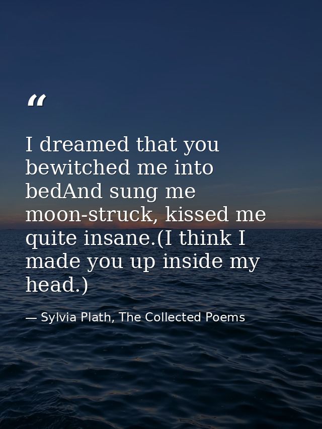 I dreamed that you bewitched me into bedAnd sung me moon-struck, kissed me quite insane.(I think I made you up inside my — Sylvia Plath, The Collected Poems