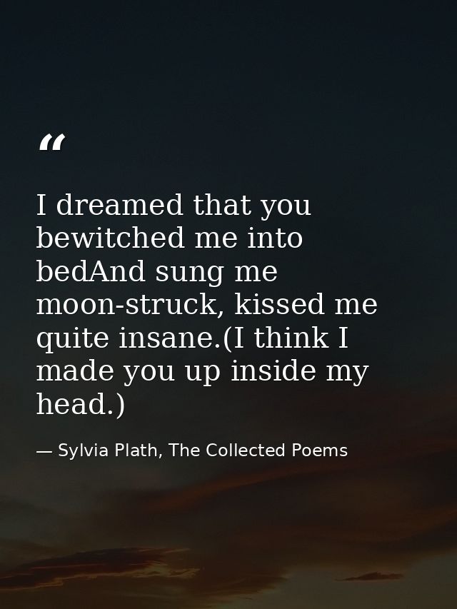 I dreamed that you bewitched me into bedAnd sung me moon-struck, kissed me quite insane.(I think I made you up inside my — Sylvia Plath, The Collected Poems
