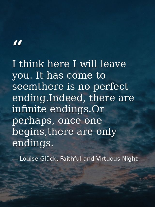 I think here I will leave you. It has come to seemthere is no perfect ending.Indeed, there are infinite endings.Or perha — Louise Glück, Faithful and Virtuous Night