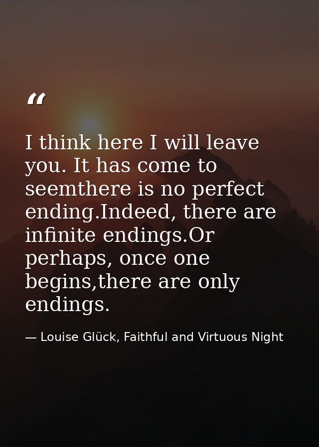 I think here I will leave you. It has come to seemthere is no perfect ending.Indeed, there are infinite endings.Or perha — Louise Glück, Faithful and Virtuous Night