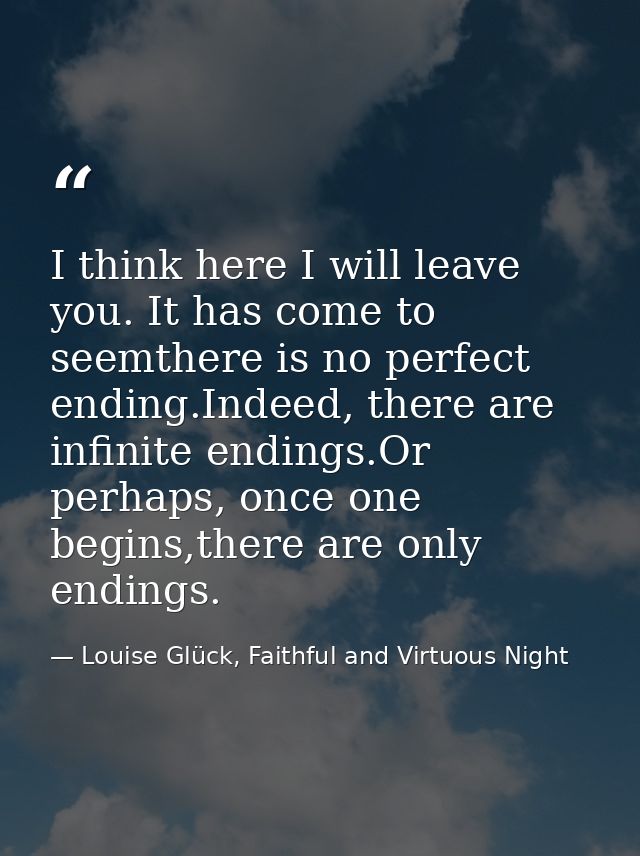 I think here I will leave you. It has come to seemthere is no perfect ending.Indeed, there are infinite endings.Or perha — Louise Glück, Faithful and Virtuous Night