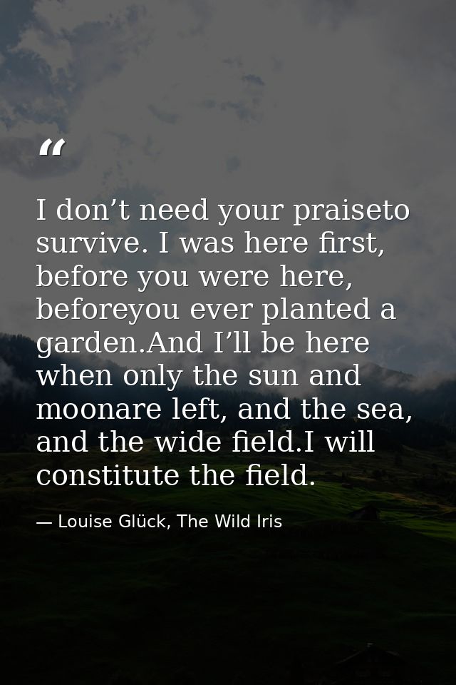 I don’t need your praiseto survive. I was here first, before you were here, beforeyou ever planted a garden.And I’ll be  — Louise Glück, The Wild Iris