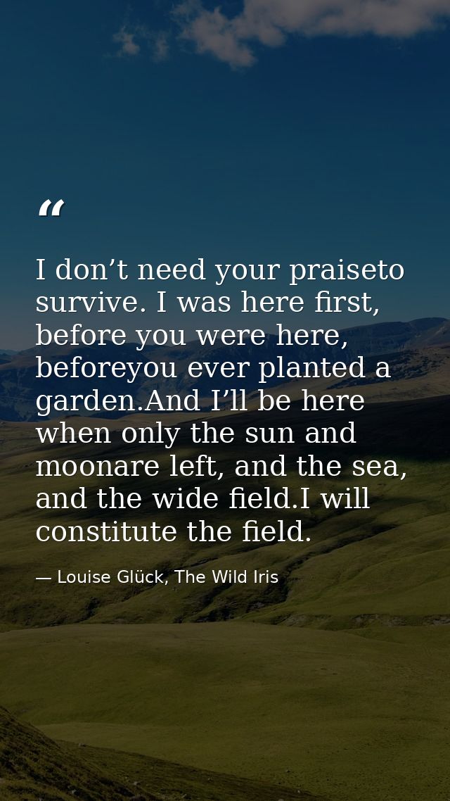 I don’t need your praiseto survive. I was here first, before you were here, beforeyou ever planted a garden.And I’ll be  — Louise Glück, The Wild Iris