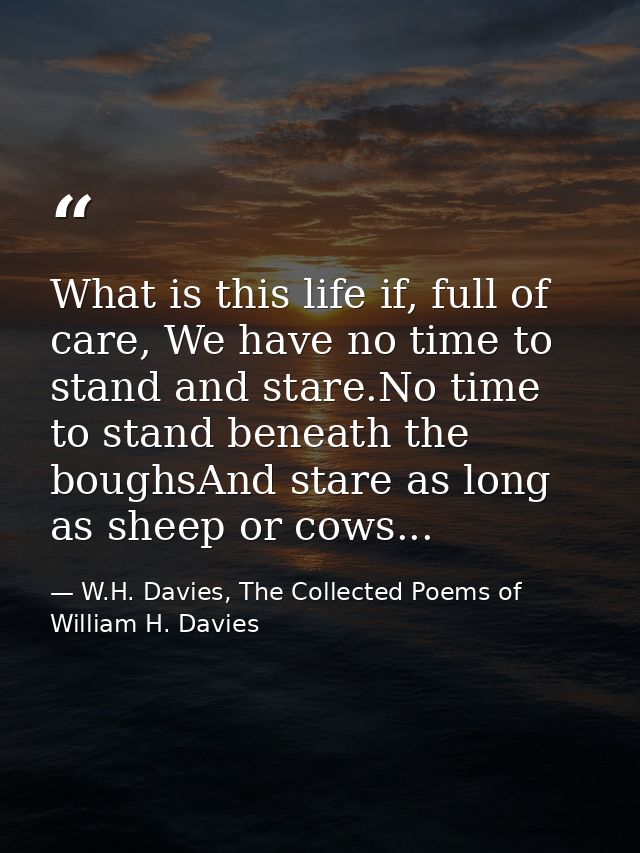 What is this life if, full of care, We have no time to stand and stare.No time to stand beneath the boughsAnd stare as l — W.H. Davies, The Collected Poems of William H. Davies