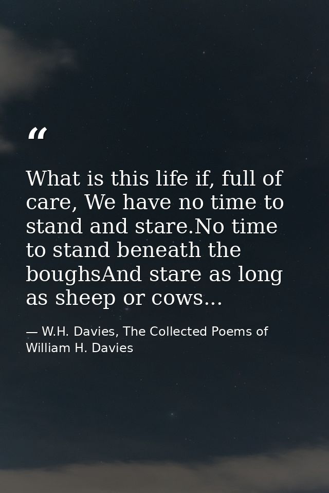 What is this life if, full of care, We have no time to stand and stare.No time to stand beneath the boughsAnd stare as l — W.H. Davies, The Collected Poems of William H. Davies