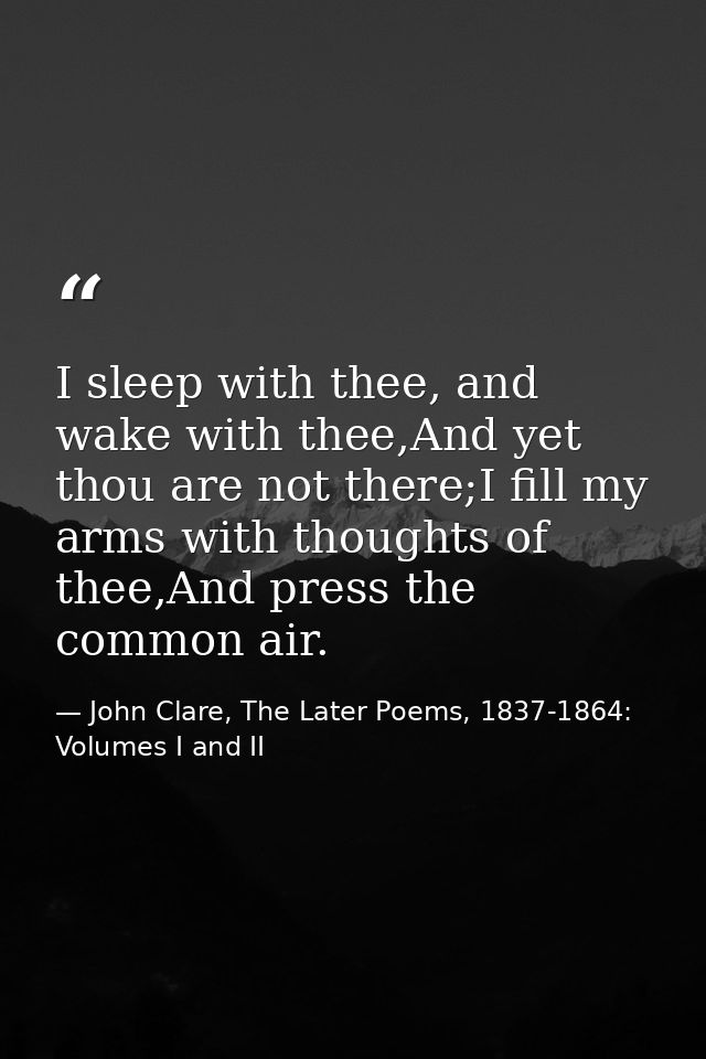 I sleep with thee, and wake with thee,And yet thou are not there;I fill my arms with thoughts of thee,And press the comm — John Clare, The Later Poems, 1837-1864: Volumes I and II