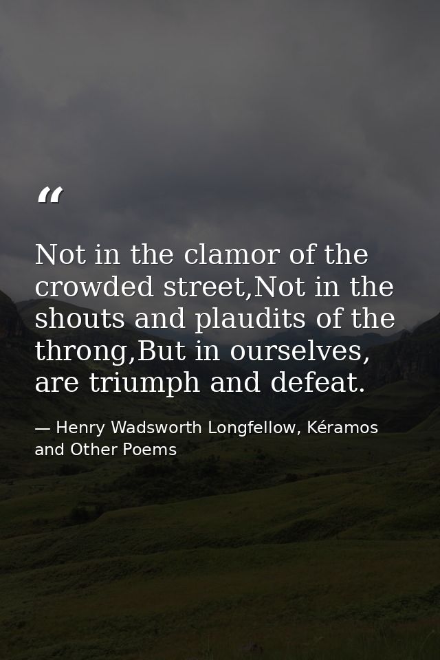 Not in the clamor of the crowded street,Not in the shouts and plaudits of the throng,But in ourselves, are triumph and d — Henry Wadsworth Longfellow, Kéramos and Other Poems