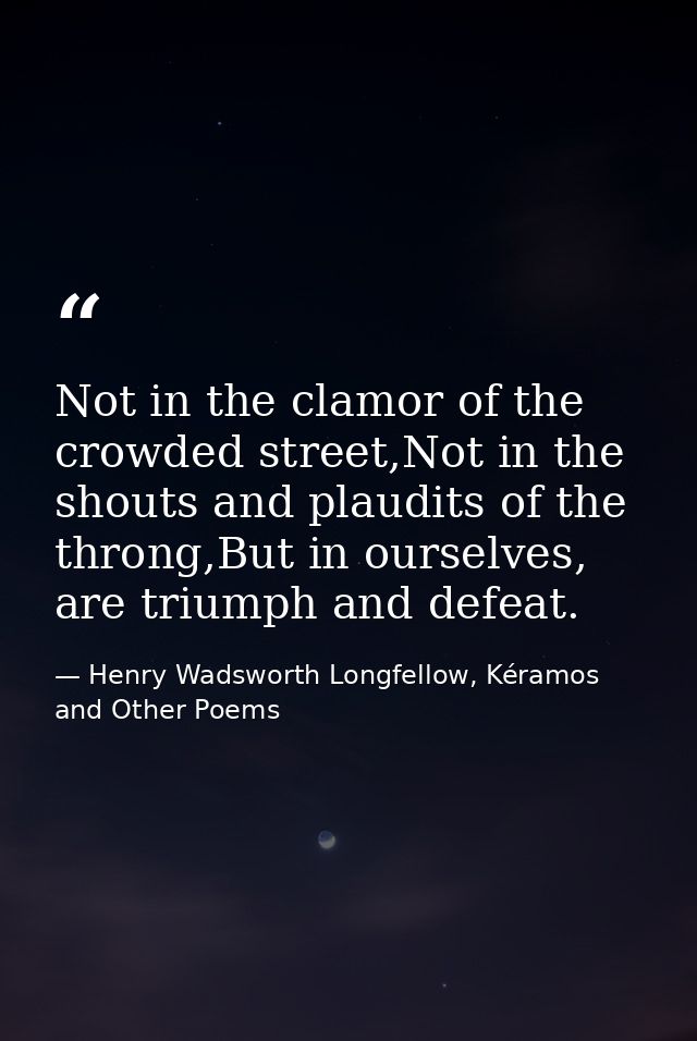 Not in the clamor of the crowded street,Not in the shouts and plaudits of the throng,But in ourselves, are triumph and d — Henry Wadsworth Longfellow, Kéramos and Other Poems