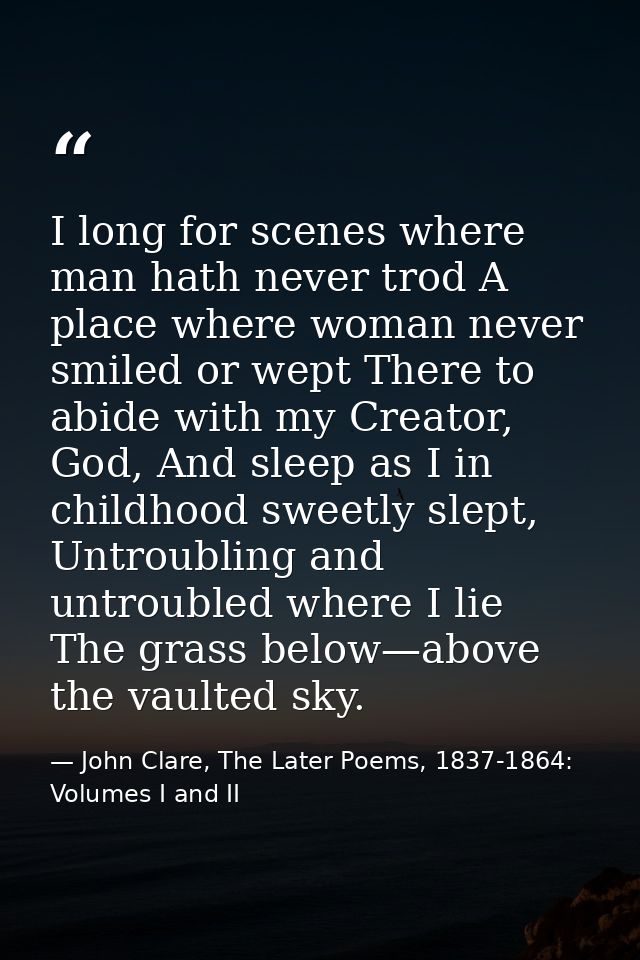 I long for scenes where man hath never trod A place where woman never smiled or wept There to abide with my Creator, God — John Clare, The Later Poems, 1837-1864: Volumes I and II