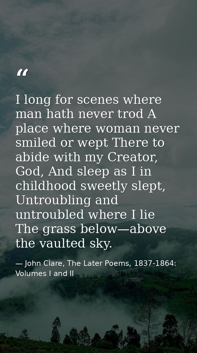 I long for scenes where man hath never trod A place where woman never smiled or wept There to abide with my Creator, God — John Clare, The Later Poems, 1837-1864: Volumes I and II