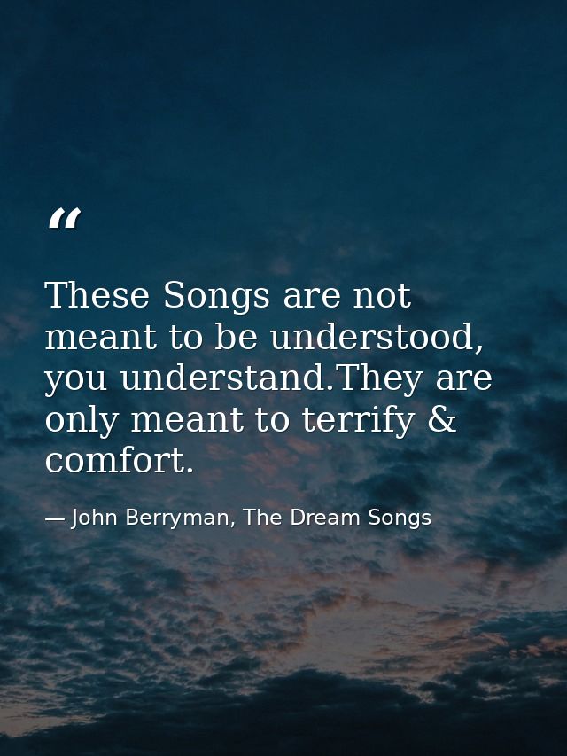 These Songs are not meant to be understood, you understand.They are only meant to terrify & comfort. — John Berryman, The Dream Songs
