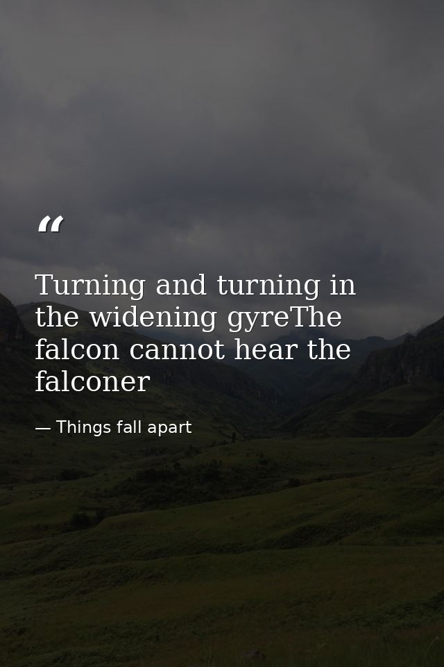 Turning and turning in the widening gyreThe falcon cannot hear the falconer — Things fall apart