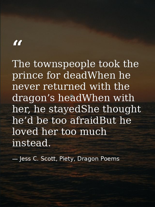 The townspeople took the prince for deadWhen he never returned with the dragon’s headWhen with her, he stayedShe thought — Jess C. Scott, Piety, Dragon Poems