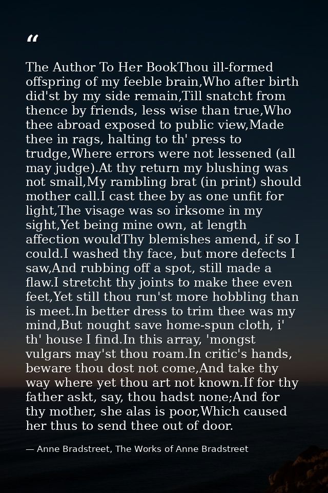 The Author To Her BookThou ill-formed offspring of my feeble brain,Who after birth did'st by my side remain,Till snatcht — Anne Bradstreet, The Works of Anne Bradstreet