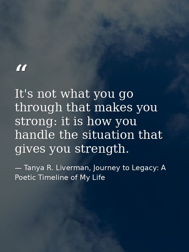It's not what you go through that makes you strong: it is how you handle the situation that gives you strength. — Tanya R. Liverman, Journey to Legacy: A Poetic Timeline of My Life