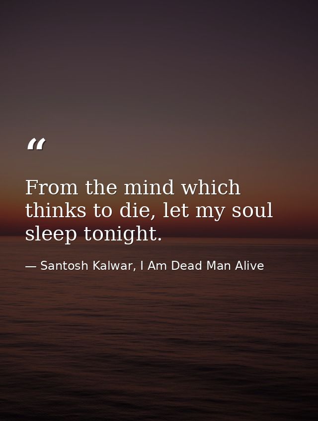 From the mind which thinks to die, let my soul sleep tonight. — Santosh Kalwar, I Am Dead Man Alive