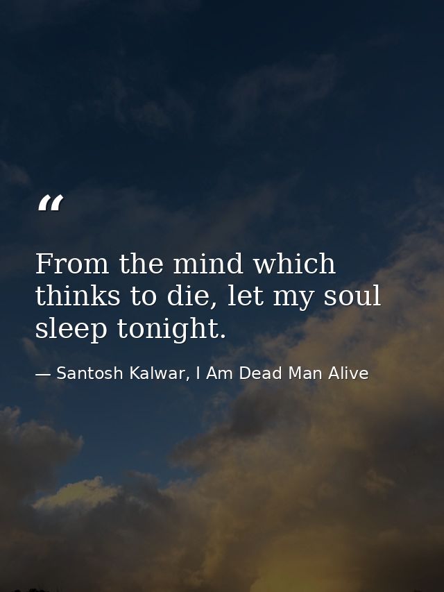 From the mind which thinks to die, let my soul sleep tonight. — Santosh Kalwar, I Am Dead Man Alive