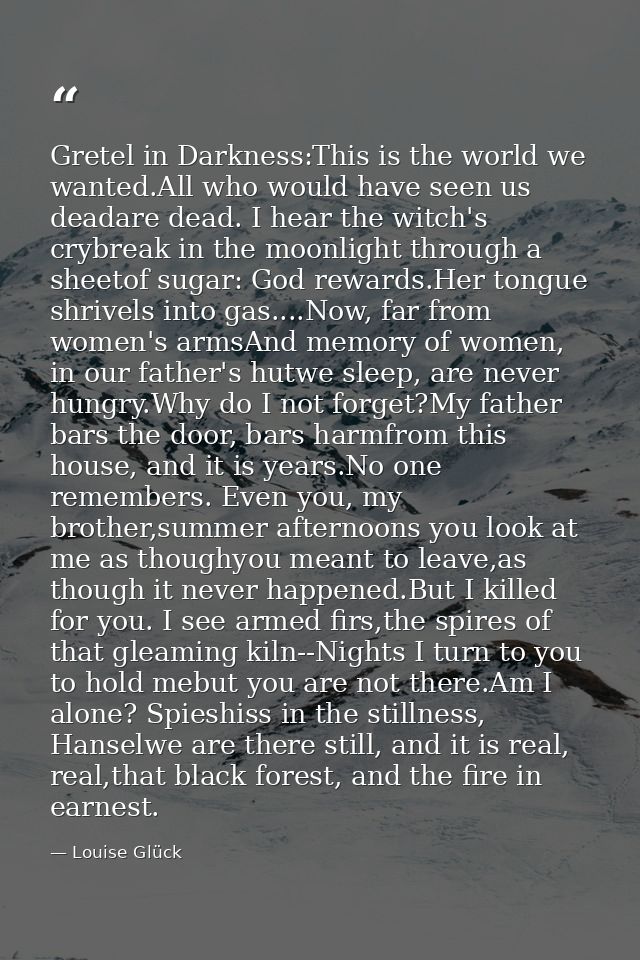 Gretel in Darkness:This is the world we wanted.All who would have seen us deadare dead. I hear the witch's crybreak in t — Louise Glück