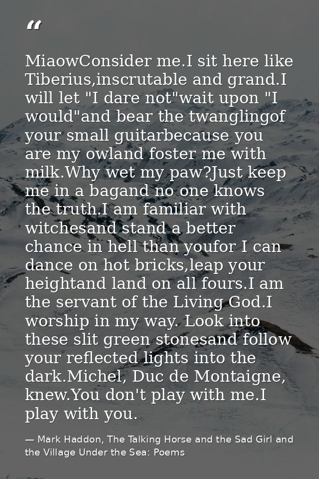 MiaowConsider me.I sit here like Tiberius,inscrutable and grand.I will let "I dare not"wait upon "I would"and bear the t — Mark Haddon, The Talking Horse and the Sad Girl and the Village Under the Sea: Poems