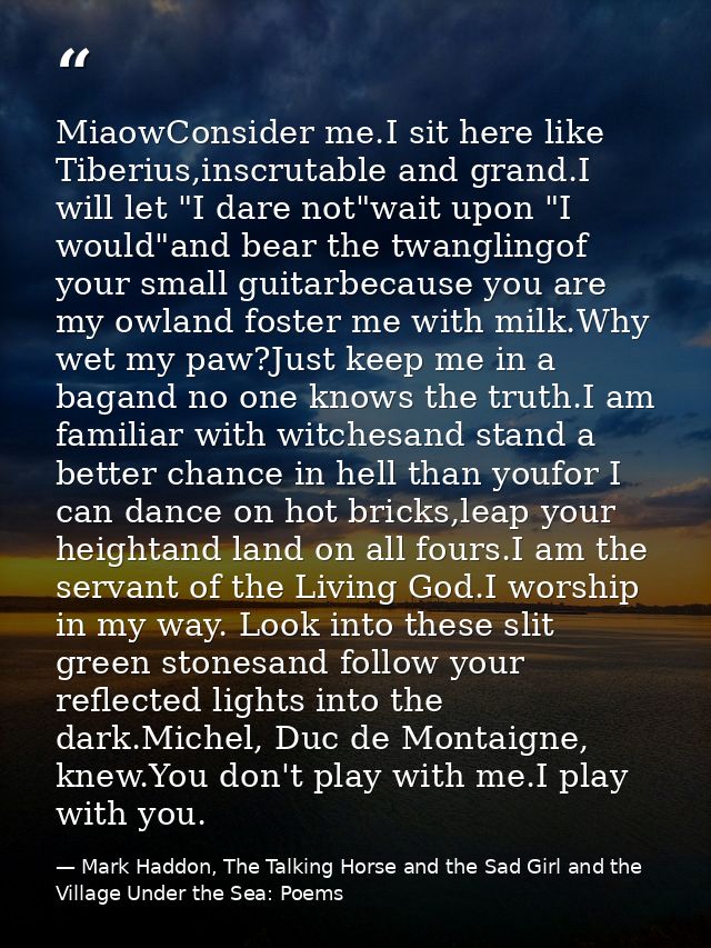 MiaowConsider me.I sit here like Tiberius,inscrutable and grand.I will let "I dare not"wait upon "I would"and bear the t — Mark Haddon, The Talking Horse and the Sad Girl and the Village Under the Sea: Poems
