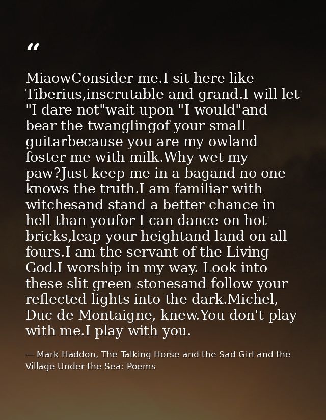 MiaowConsider me.I sit here like Tiberius,inscrutable and grand.I will let "I dare not"wait upon "I would"and bear the t — Mark Haddon, The Talking Horse and the Sad Girl and the Village Under the Sea: Poems