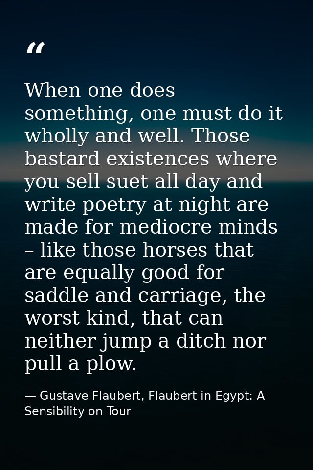 When one does something, one must do it wholly and well. Those bastard existences where you sell suet all day and write  — Gustave Flaubert, Flaubert in Egypt: A Sensibility on Tour