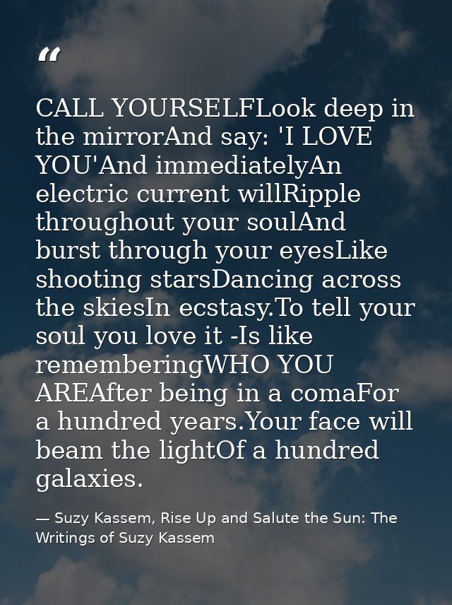 CALL YOURSELFLook deep in the mirrorAnd say: 'I LOVE YOU'And immediatelyAn electric current willRipple throughout your s — Suzy Kassem, Rise Up and Salute the Sun: The Writings of Suzy Kassem