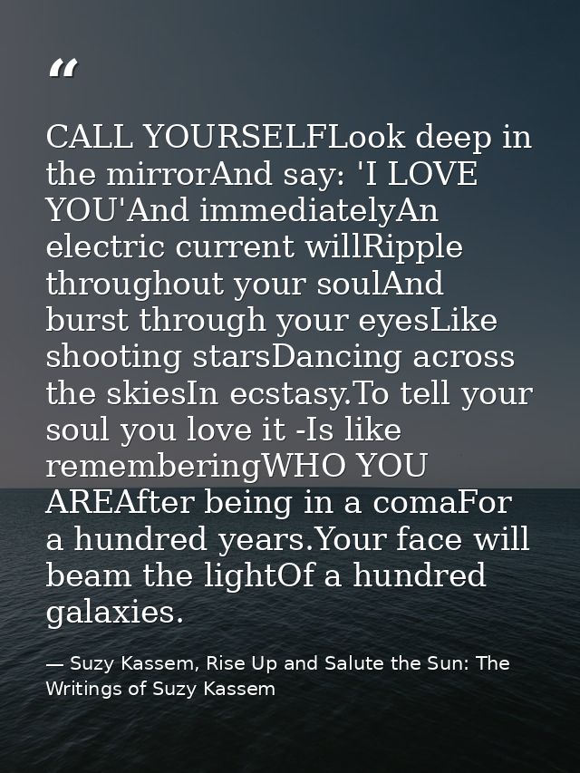 CALL YOURSELFLook deep in the mirrorAnd say: 'I LOVE YOU'And immediatelyAn electric current willRipple throughout your s — Suzy Kassem, Rise Up and Salute the Sun: The Writings of Suzy Kassem