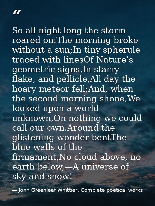So all night long the storm roared on:The morning broke without a sun;In tiny spherule traced with linesOf Nature’s geom — John Greenleaf Whittier, Complete poetical works
