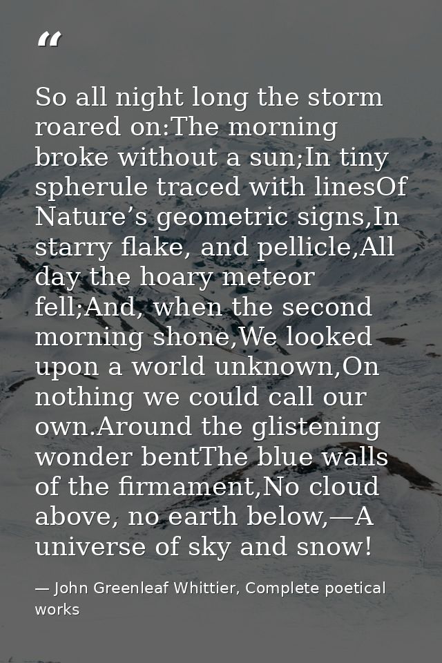 So all night long the storm roared on:The morning broke without a sun;In tiny spherule traced with linesOf Nature’s geom — John Greenleaf Whittier, Complete poetical works