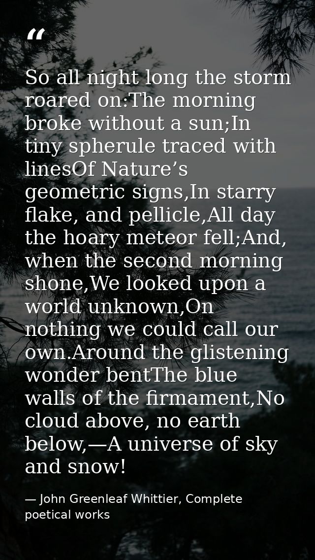 So all night long the storm roared on:The morning broke without a sun;In tiny spherule traced with linesOf Nature’s geom — John Greenleaf Whittier, Complete poetical works