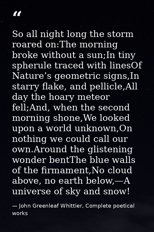 So all night long the storm roared on:The morning broke without a sun;In tiny spherule traced with linesOf Nature’s geom — John Greenleaf Whittier, Complete poetical works