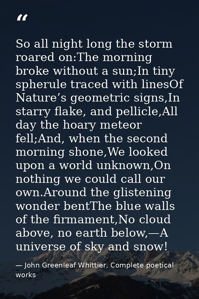 So all night long the storm roared on:The morning broke without a sun;In tiny spherule traced with linesOf Nature’s geom — John Greenleaf Whittier, Complete poetical works