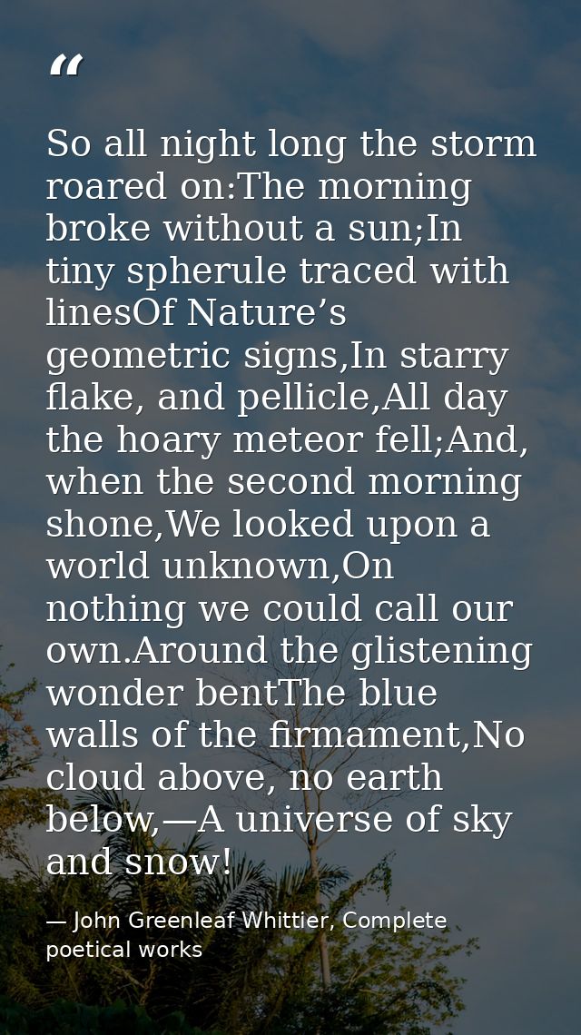 So all night long the storm roared on:The morning broke without a sun;In tiny spherule traced with linesOf Nature’s geom — John Greenleaf Whittier, Complete poetical works