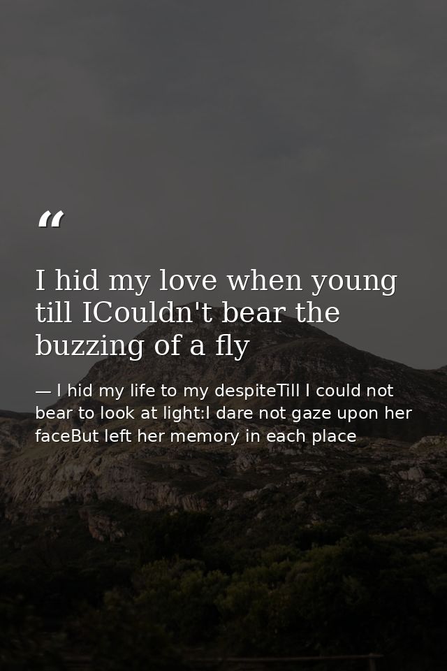 I hid my love when young till ICouldn't bear the buzzing of a fly — I hid my life to my despiteTill I could not bear to look at light:I dare not gaze upon her faceBut left her memory in each place